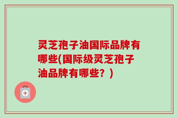 灵芝孢子油国际品牌有哪些(国际级灵芝孢子油品牌有哪些？)-第1张图片-卓越灵芝孢子粉