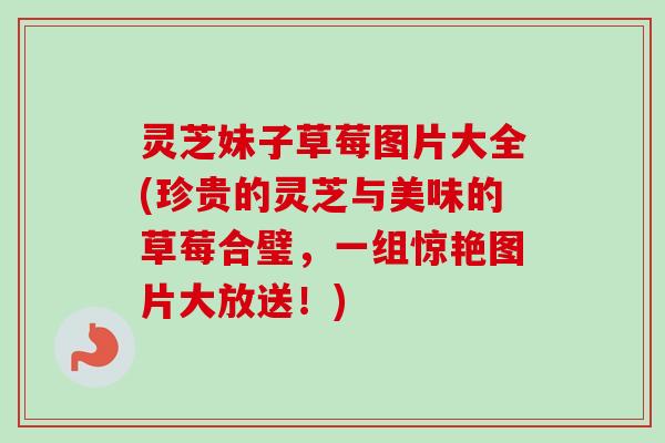 灵芝妹子草莓图片大全(珍贵的灵芝与美味的草莓合璧,一组惊艳图片大放送!)-第1张图片-卓越灵芝孢子粉 灵芝妹子草莓图片大全(珍贵的灵芝与美味的草莓合璧,一组惊艳图片大放送!)-第1张图片-卓越灵芝孢子粉