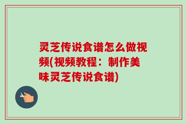灵芝传说食谱怎么做视频(视频教程：制作美味灵芝传说食谱)-第1张图片-卓越灵芝孢子粉