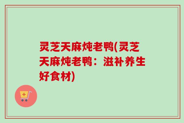 灵芝天麻炖老鸭(灵芝天麻炖老鸭:滋补养生好食材)-第1张图片-卓越灵芝孢子粉 灵芝天麻炖老鸭(灵芝天麻炖老鸭:滋补养生好食材)-第1张图片-卓越灵芝孢子粉
