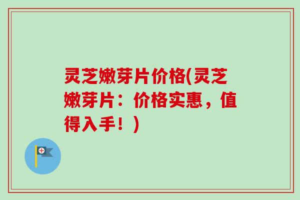 灵芝嫩芽片价格(灵芝嫩芽片:价格实惠,值得入手!)-第1张图片-卓越灵芝孢子粉 灵芝嫩芽片价格(灵芝嫩芽片:价格实惠,值得入手!)-第1张图片-卓越灵芝孢子粉