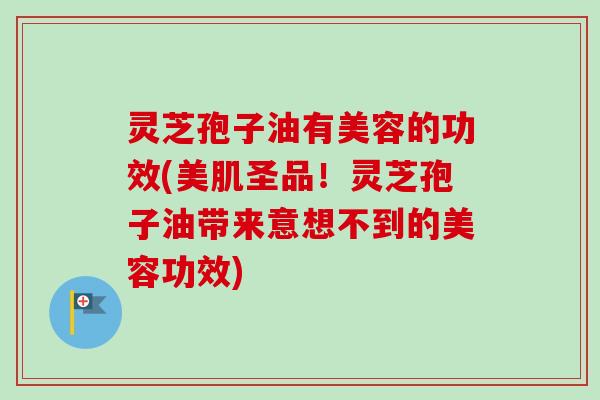 灵芝孢子油有美容的功效(美肌圣品！灵芝孢子油带来意想不到的美容功效)-第1张图片-卓越灵芝孢子粉