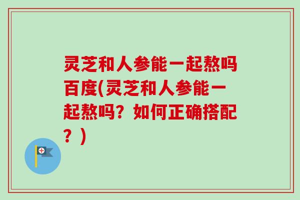 灵芝和人参能一起熬吗百度(灵芝和人参能一起熬吗?如何正确搭配?)-第1张图片-卓越灵芝孢子粉 灵芝和人参能一起熬吗百度(灵芝和人参能一起熬吗?如何正确搭配?)-第1张图片-卓越灵芝孢子粉
