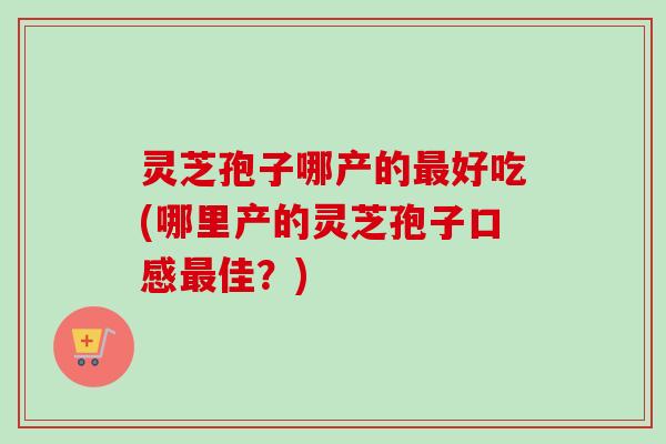 灵芝孢子哪产的最好吃(哪里产的灵芝孢子口感最佳?)-第1张图片-卓越灵芝孢子粉 灵芝孢子哪产的最好吃(哪里产的灵芝孢子口感最佳?)-第1张图片-卓越灵芝孢子粉
