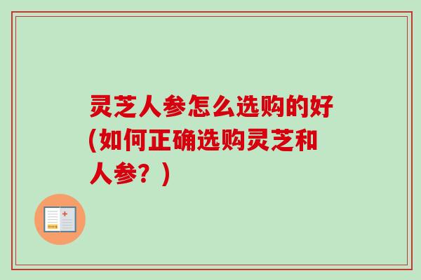 灵芝人参怎么选购的好(如何正确选购灵芝和人参？)-第1张图片-卓越灵芝孢子粉