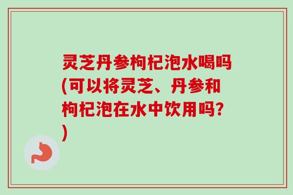 灵芝丹参枸杞泡水喝吗(可以将灵芝、丹参和枸杞泡在水中饮用吗?)-第1张图片-卓越灵芝孢子粉 灵芝丹参枸杞泡水喝吗(可以将灵芝、丹参和枸杞泡在水中饮用吗?)-第1张图片-卓越灵芝孢子粉