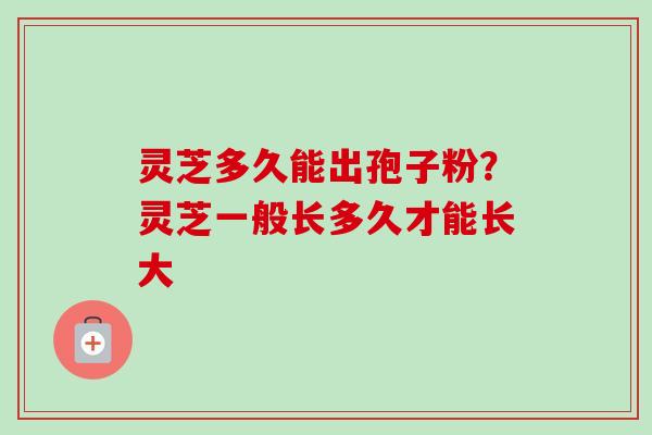 灵芝多久能出孢子粉？灵芝一般长多久才能长大-第1张图片-卓越灵芝孢子粉