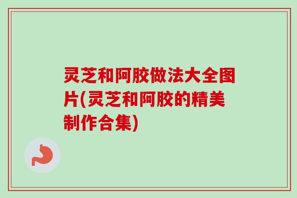 灵芝和阿胶做法大全图片(灵芝和阿胶的精美制作合集)-第1张图片-卓越灵芝孢子粉