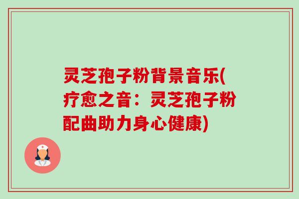 灵芝孢子粉背景音乐(疗愈之音：灵芝孢子粉配曲助力身心健康)-第1张图片-卓越灵芝孢子粉