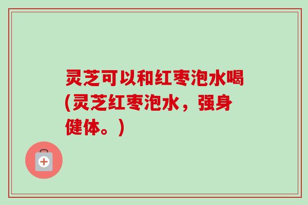 灵芝可以和红枣泡水喝(灵芝红枣泡水,强身健体。)-第1张图片-卓越灵芝孢子粉 灵芝可以和红枣泡水喝(灵芝红枣泡水,强身健体。)-第1张图片-卓越灵芝孢子粉