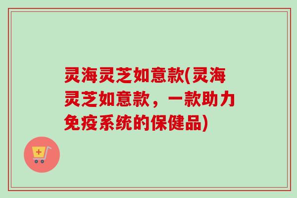 灵海灵芝如意款(灵海灵芝如意款，一款助力免疫系统的保健品)-第1张图片-卓越灵芝孢子粉