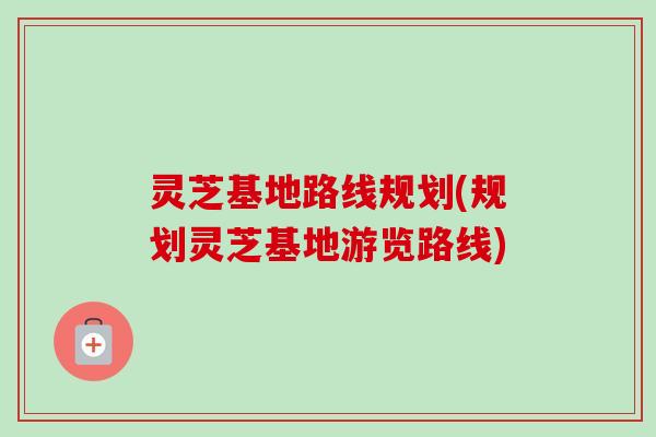 灵芝基地路线规划(规划灵芝基地游览路线)-第1张图片-卓越灵芝孢子粉