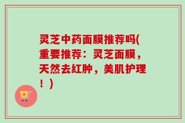 灵芝中药面膜推荐吗(重要推荐：灵芝面膜，天然去红肿，美肌护理！)-第1张图片-卓越灵芝孢子粉