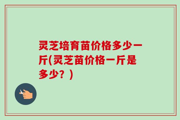 灵芝培育苗价格多少一斤(灵芝苗价格一斤是多少?)-第1张图片-卓越灵芝孢子粉 灵芝培育苗价格多少一斤(灵芝苗价格一斤是多少?)-第1张图片-卓越灵芝孢子粉
