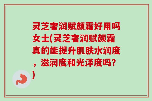 灵芝奢润赋颜霜好用吗女士(灵芝奢润赋颜霜真的能提升肌肤水润度,滋润度和光泽度吗?)-第1张图片-卓越灵芝孢子粉 灵芝奢润赋颜霜好用吗女士(灵芝奢润赋颜霜真的能提升肌肤水润度,滋润度和光泽度吗?)-第1张图片-卓越灵芝孢子粉