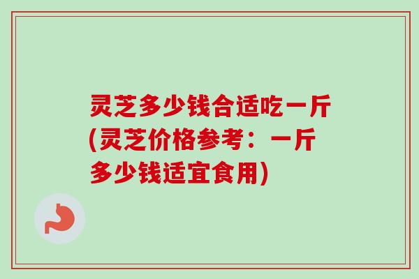 灵芝多少钱合适吃一斤(灵芝价格参考:一斤多少钱适宜食用)-第1张图片-卓越灵芝孢子粉 灵芝多少钱合适吃一斤(灵芝价格参考:一斤多少钱适宜食用)-第1张图片-卓越灵芝孢子粉