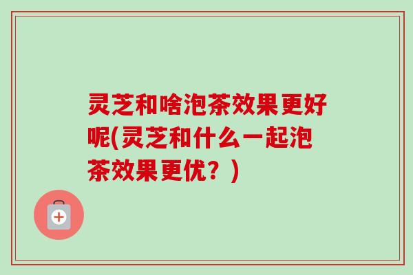灵芝和啥泡茶效果更好呢(灵芝和什么一起泡茶效果更优？)-第1张图片-卓越灵芝孢子粉