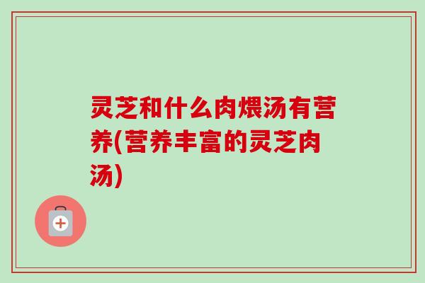 灵芝和什么肉煨汤有营养(营养丰富的灵芝肉汤)-第1张图片-卓越灵芝孢子粉 灵芝和什么肉煨汤有营养(营养丰富的灵芝肉汤)-第1张图片-卓越灵芝孢子粉
