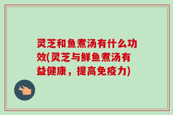 灵芝和鱼煮汤有什么功效(灵芝与鲜鱼煮汤有益健康,提高免疫力)-第1张图片-卓越灵芝孢子粉 灵芝和鱼煮汤有什么功效(灵芝与鲜鱼煮汤有益健康,提高免疫力)-第1张图片-卓越灵芝孢子粉
