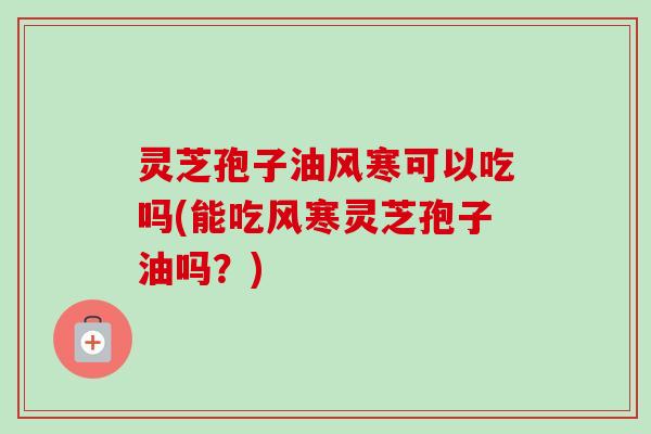 灵芝孢子油风寒可以吃吗(能吃风寒灵芝孢子油吗？)-第1张图片-卓越灵芝孢子粉