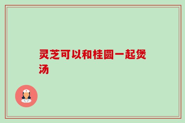 灵芝可以和桂圆一起煲汤-第1张图片-卓越灵芝孢子粉