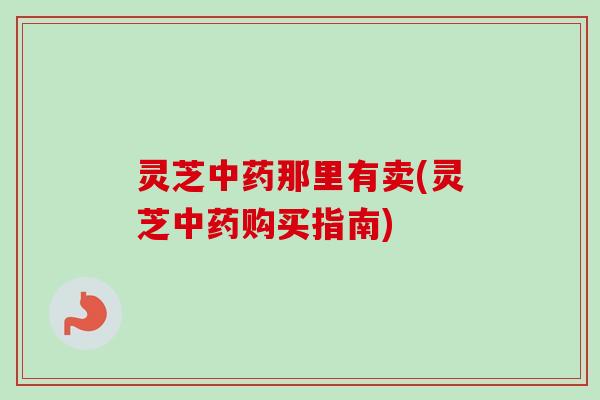 灵芝中药那里有卖(灵芝中药购买指南)-第1张图片-卓越灵芝孢子粉
