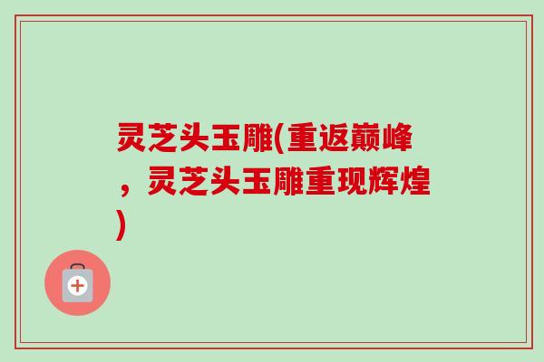 灵芝头玉雕(重返巅峰,灵芝头玉雕重现辉煌)-第1张图片-卓越灵芝孢子粉 灵芝头玉雕(重返巅峰,灵芝头玉雕重现辉煌)-第1张图片-卓越灵芝孢子粉