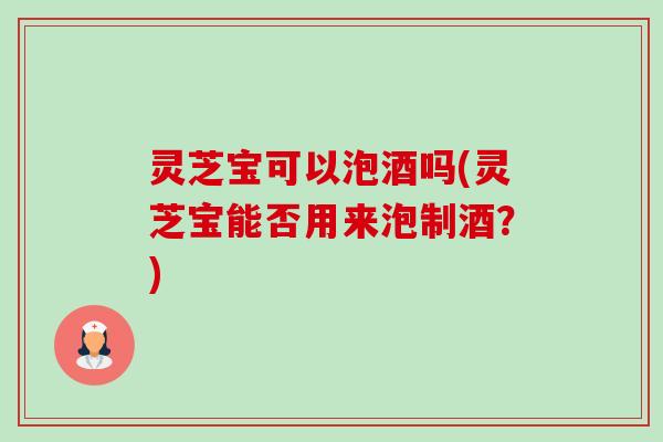灵芝宝可以泡酒吗(灵芝宝能否用来泡制酒?)-第1张图片-卓越灵芝孢子粉 灵芝宝可以泡酒吗(灵芝宝能否用来泡制酒?)-第1张图片-卓越灵芝孢子粉