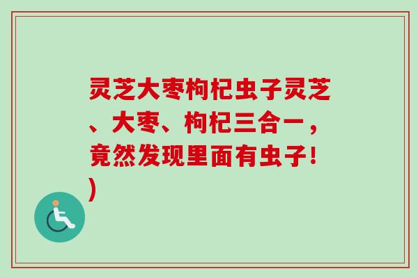 灵芝大枣枸杞虫子灵芝、大枣、枸杞三合一，竟然发现里面有虫子！)-第1张图片-卓越灵芝孢子粉