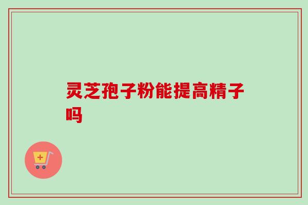 灵芝孢子粉能提高精子吗-第1张图片-卓越灵芝孢子粉 灵芝孢子粉能提高精子吗-第1张图片-卓越灵芝孢子粉