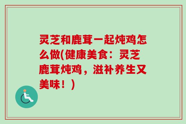 灵芝和鹿茸一起炖鸡怎么做(健康美食:灵芝鹿茸炖鸡,滋补养生又美味!)-第1张图片-卓越灵芝孢子粉 灵芝和鹿茸一起炖鸡怎么做(健康美食:灵芝鹿茸炖鸡,滋补养生又美味!)-第1张图片-卓越灵芝孢子粉