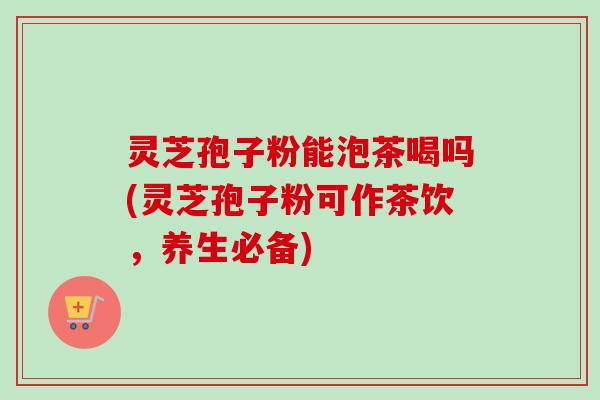 灵芝孢子粉能泡茶喝吗(灵芝孢子粉可作茶饮，养生必备)-第1张图片-卓越灵芝孢子粉
