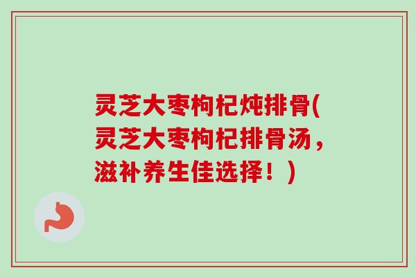 灵芝大枣枸杞炖排骨(灵芝大枣枸杞排骨汤,滋补养生佳选择!)-第1张图片-卓越灵芝孢子粉 灵芝大枣枸杞炖排骨(灵芝大枣枸杞排骨汤,滋补养生佳选择!)-第1张图片-卓越灵芝孢子粉