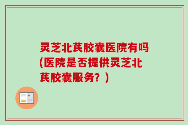 灵芝北芪胶囊医院有吗(医院是否提供灵芝北芪胶囊服务?)-第1张图片-卓越灵芝孢子粉 灵芝北芪胶囊医院有吗(医院是否提供灵芝北芪胶囊服务?)-第1张图片-卓越灵芝孢子粉