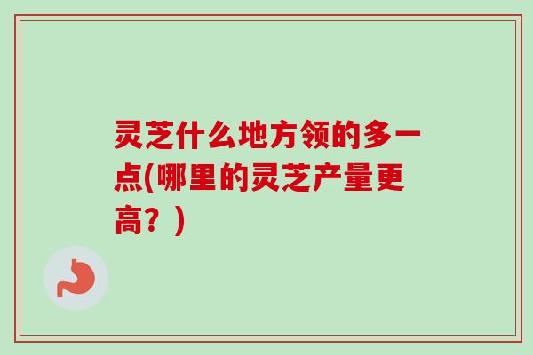 灵芝什么地方领的多一点(哪里的灵芝产量更高?)-第1张图片-卓越灵芝孢子粉 灵芝什么地方领的多一点(哪里的灵芝产量更高?)-第1张图片-卓越灵芝孢子粉