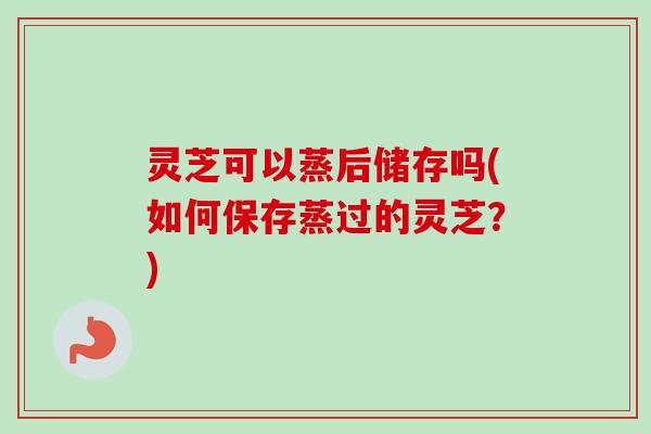 灵芝可以蒸后储存吗(如何保存蒸过的灵芝?)-第1张图片-卓越灵芝孢子粉 灵芝可以蒸后储存吗(如何保存蒸过的灵芝?)-第1张图片-卓越灵芝孢子粉