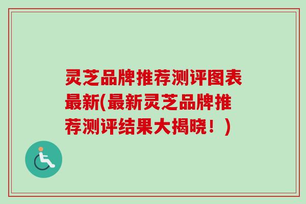 灵芝品牌推荐测评图表最新(最新灵芝品牌推荐测评结果大揭晓!)-第1张图片-卓越灵芝孢子粉 灵芝品牌推荐测评图表最新(最新灵芝品牌推荐测评结果大揭晓!)-第1张图片-卓越灵芝孢子粉