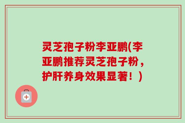灵芝孢子粉李亚鹏(李亚鹏推荐灵芝孢子粉,护肝养身效果显著!)-第1张图片-卓越灵芝孢子粉 灵芝孢子粉李亚鹏(李亚鹏推荐灵芝孢子粉,护肝养身效果显著!)-第1张图片-卓越灵芝孢子粉