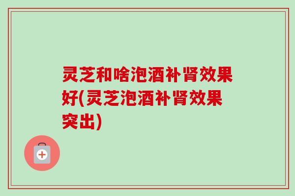 灵芝和啥泡酒补肾效果好(灵芝泡酒补肾效果突出)-第1张图片-卓越灵芝孢子粉