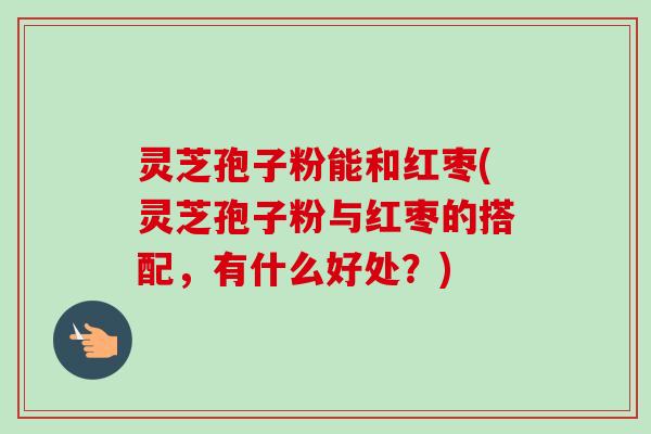 灵芝孢子粉能和红枣(灵芝孢子粉与红枣的搭配,有什么好处?)-第1张图片-卓越灵芝孢子粉 灵芝孢子粉能和红枣(灵芝孢子粉与红枣的搭配,有什么好处?)-第1张图片-卓越灵芝孢子粉