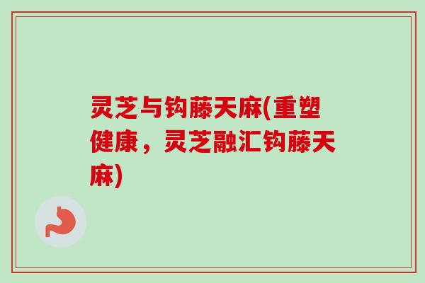 灵芝与钩藤天麻(重塑健康，灵芝融汇钩藤天麻)-第1张图片-卓越灵芝孢子粉