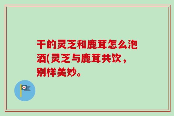 干的灵芝和鹿茸怎么泡酒(灵芝与鹿茸共饮,别样美妙。-第1张图片-卓越灵芝孢子粉 干的灵芝和鹿茸怎么泡酒(灵芝与鹿茸共饮,别样美妙。-第1张图片-卓越灵芝孢子粉