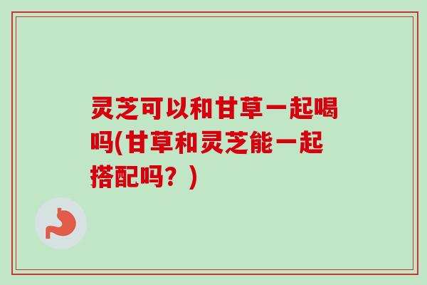 灵芝可以和甘草一起喝吗(甘草和灵芝能一起搭配吗?)-第1张图片-卓越灵芝孢子粉 灵芝可以和甘草一起喝吗(甘草和灵芝能一起搭配吗?)-第1张图片-卓越灵芝孢子粉