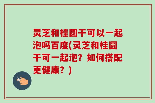 灵芝和桂圆干可以一起泡吗百度(灵芝和桂圆干可一起泡?如何搭配更健康?)-第1张图片-卓越灵芝孢子粉 灵芝和桂圆干可以一起泡吗百度(灵芝和桂圆干可一起泡?如何搭配更健康?)-第1张图片-卓越灵芝孢子粉
