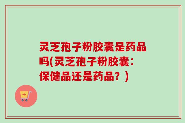 灵芝孢子粉胶囊是药品吗(灵芝孢子粉胶囊:保健品还是药品?)-第1张图片-卓越灵芝孢子粉 灵芝孢子粉胶囊是药品吗(灵芝孢子粉胶囊:保健品还是药品?)-第1张图片-卓越灵芝孢子粉
