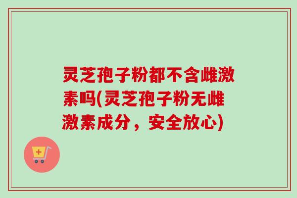 灵芝孢子粉都不含雌激素吗(灵芝孢子粉无雌激素成分，安全放心)-第1张图片-卓越灵芝孢子粉