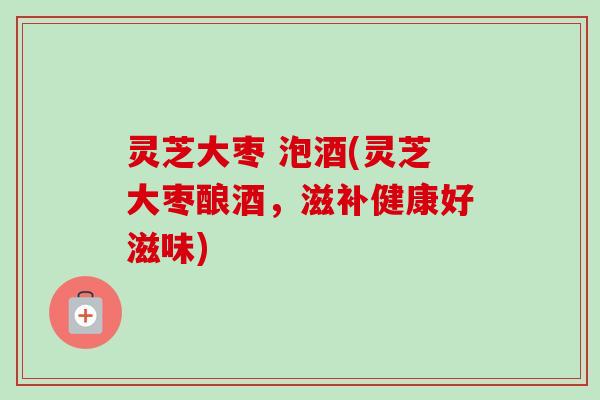 灵芝大枣 泡酒(灵芝大枣酿酒,滋补健康好滋味)-第1张图片-卓越灵芝孢子粉 灵芝大枣 泡酒(灵芝大枣酿酒,滋补健康好滋味)-第1张图片-卓越灵芝孢子粉