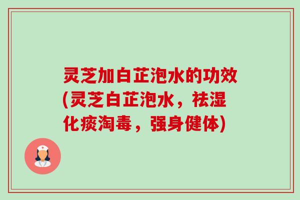 灵芝加白芷泡水的功效(灵芝白芷泡水，祛湿化痰淘毒，强身健体)-第1张图片-卓越灵芝孢子粉