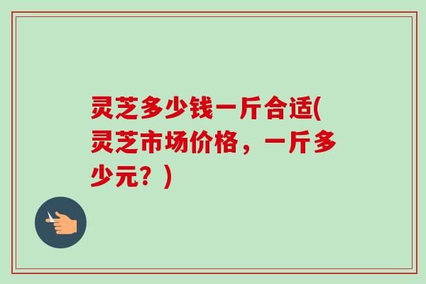 灵芝多少钱一斤合适(灵芝市场价格,一斤多少元?)-第1张图片-卓越灵芝孢子粉 灵芝多少钱一斤合适(灵芝市场价格,一斤多少元?)-第1张图片-卓越灵芝孢子粉