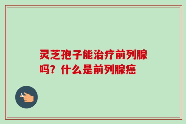灵芝孢子能治疗前列腺吗?什么是前列腺癌-第1张图片-卓越灵芝孢子粉 灵芝孢子能治疗前列腺吗?什么是前列腺癌-第1张图片-卓越灵芝孢子粉